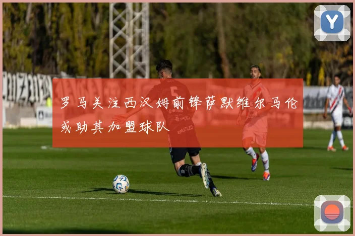 罗马关注西汉姆前锋萨默维尔马伦或助其加盟球队