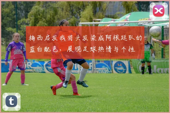 梅西启发我将头发染成阿根廷队的蓝白配色，展现足球热情与个性