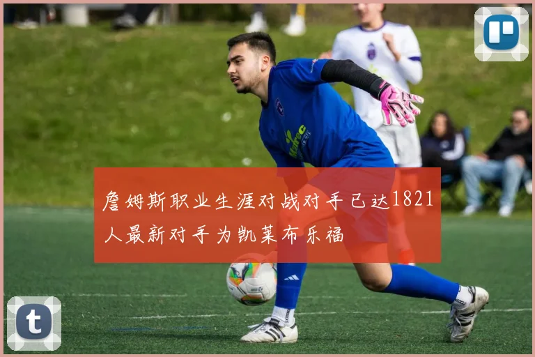 詹姆斯职业生涯对战对手已达1821人最新对手为凯莱布乐福