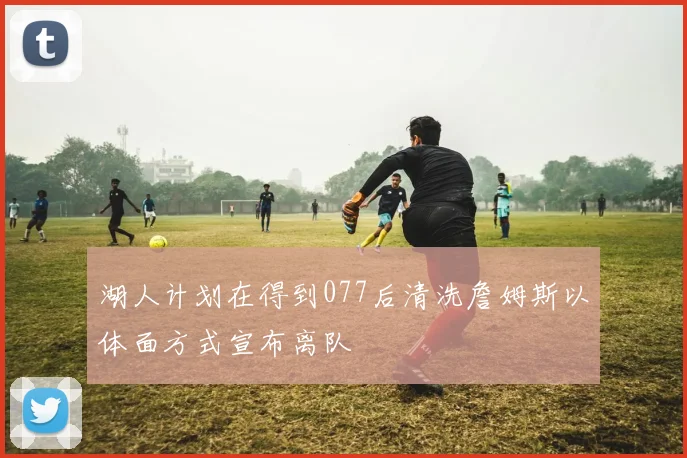 湖人计划在得到077后清洗詹姆斯以体面方式宣布离队