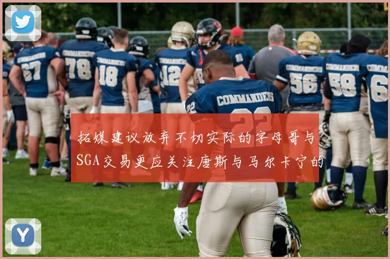 拓媒建议放弃不切实际的字母哥与SGA交易更应关注唐斯与马尔卡宁的潜力