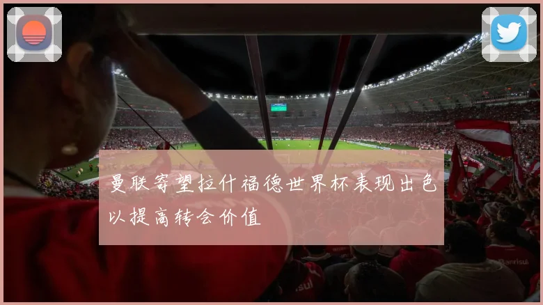 曼联寄望拉什福德世界杯表现出色以提高转会价值