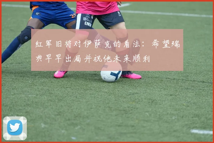 红军旧将对伊萨克的看法：希望瑞典早早出局并祝他未来顺利