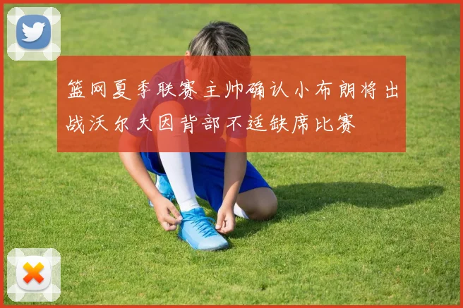篮网夏季联赛主帅确认小布朗将出战沃尔夫因背部不适缺席比赛