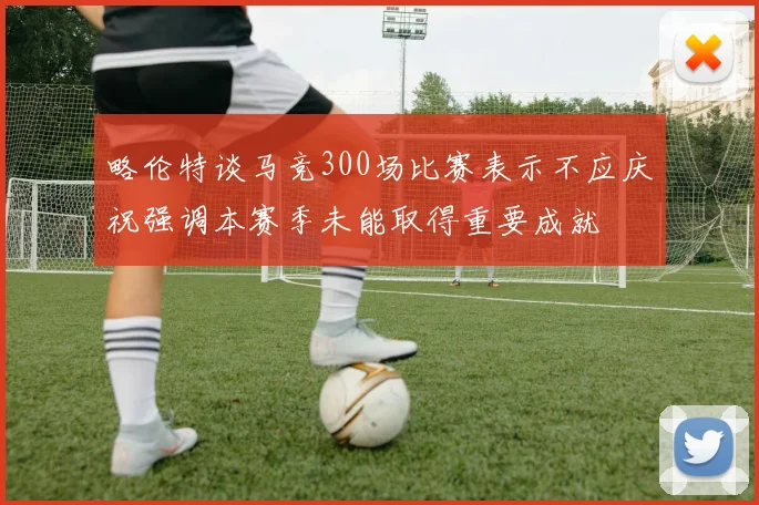 略伦特谈马竞300场比赛表示不应庆祝强调本赛季未能取得重要成就