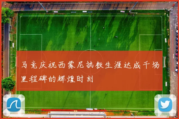 马竞庆祝西蒙尼执教生涯达成千场里程碑的辉煌时刻