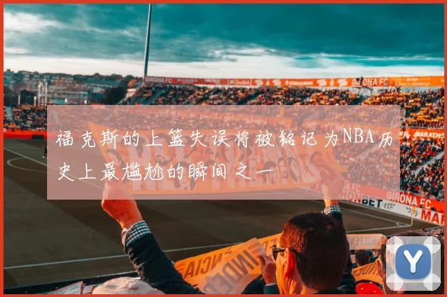 福克斯的上篮失误将被铭记为NBA历史上最尴尬的瞬间之一