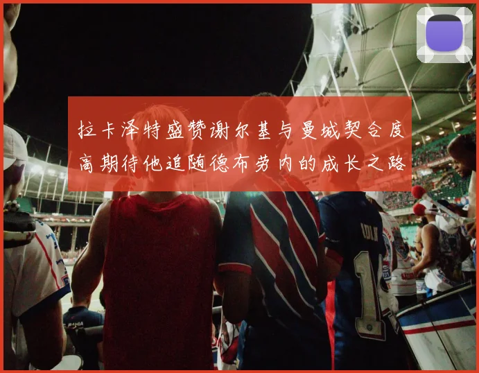 拉卡泽特盛赞谢尔基与曼城契合度高期待他追随德布劳内的成长之路