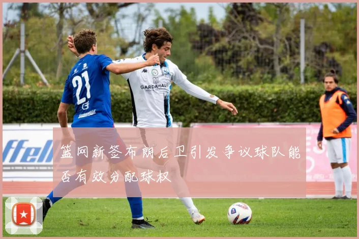 篮网新签布朗后卫引发争议球队能否有效分配球权