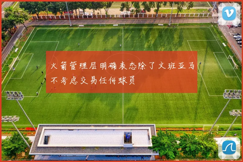 火箭管理层明确表态除了文班亚马不考虑交易任何球员